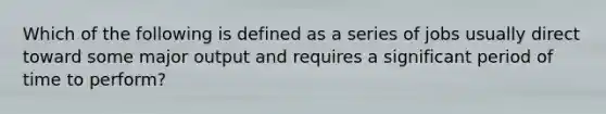 Which of the following is defined as a series of jobs usually direct toward some major output and requires a significant period of time to perform?