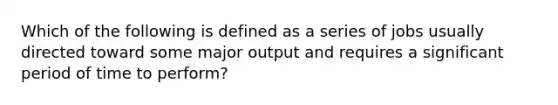 Which of the following is defined as a series of jobs usually directed toward some major output and requires a significant period of time to perform?