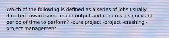 Which of the following is defined as a series of jobs usually directed toward some major output and requires a significant period of time to perform? -pure project -project -crashing -<a href='https://www.questionai.com/knowledge/knITbRryhO-project-management' class='anchor-knowledge'>project management</a>