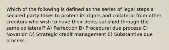 Which of the following is defined as the series of legal steps a secured party takes to protect its rights and collateral from other creditors who wish to have their debts satisfied through the same collateral? A) Perfection B) Procedural due process C) Novation D) Strategic credit management E) Substantive due process