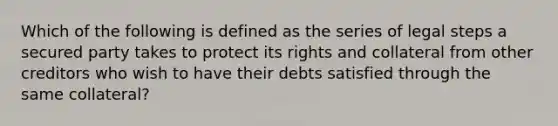 Which of the following is defined as the series of legal steps a secured party takes to protect its rights and collateral from other creditors who wish to have their debts satisfied through the same collateral?