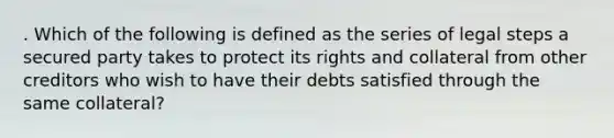 . Which of the following is defined as the series of legal steps a secured party takes to protect its rights and collateral from other creditors who wish to have their debts satisfied through the same collateral?