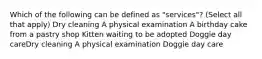 Which of the following can be defined as "services"? (Select all that apply) Dry cleaning A physical examination A birthday cake from a pastry shop Kitten waiting to be adopted Doggie day careDry cleaning A physical examination Doggie day care