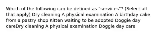 Which of the following can be defined as "services"? (Select all that apply) Dry cleaning A physical examination A birthday cake from a pastry shop Kitten waiting to be adopted Doggie day careDry cleaning A physical examination Doggie day care