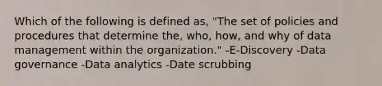 Which of the following is defined as, "The set of policies and procedures that determine the, who, how, and why of data management within the organization." -E-Discovery -Data governance -Data analytics -Date scrubbing