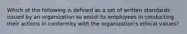 Which of the following is defined as a set of written standards issued by an organization to assist its employees in conducting their actions in conformity with the organization's ethical values?