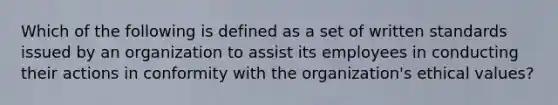 Which of the following is defined as a set of written standards issued by an organization to assist its employees in conducting their actions in conformity with the organization's ethical values?