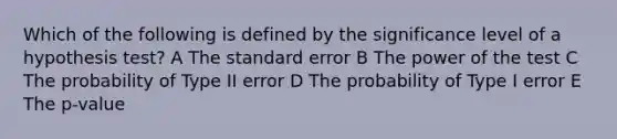 Which of the following is defined by the significance level of a hypothesis test? A The standard error B The power of the test C The probability of Type II error D The probability of Type I error E The p-value