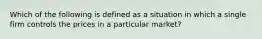 Which of the following is defined as a situation in which a single firm controls the prices in a particular market?