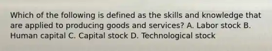 Which of the following is defined as the skills and knowledge that are applied to producing goods and services? A. Labor stock B. Human capital C. Capital stock D. Technological stock