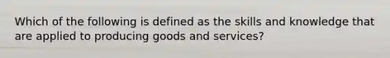 Which of the following is defined as the skills and knowledge that are applied to producing goods and services?