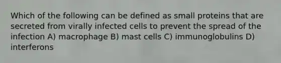 Which of the following can be defined as small proteins that are secreted from virally infected cells to prevent the spread of the infection A) macrophage B) mast cells C) immunoglobulins D) interferons