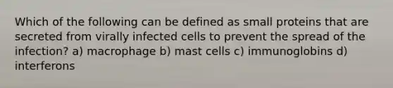 Which of the following can be defined as small proteins that are secreted from virally infected cells to prevent the spread of the infection? a) macrophage b) mast cells c) immunoglobins d) interferons