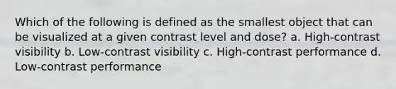 Which of the following is defined as the smallest object that can be visualized at a given contrast level and dose? a. High-contrast visibility b. Low-contrast visibility c. High-contrast performance d. Low-contrast performance