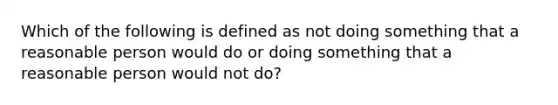 Which of the following is defined as not doing something that a reasonable person would do or doing something that a reasonable person would not do?