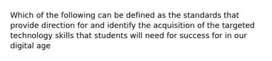 Which of the following can be defined as the standards that provide direction for and identify the acquisition of the targeted technology skills that students will need for success for in our digital age