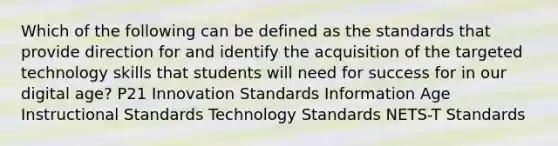 Which of the following can be defined as the standards that provide direction for and identify the acquisition of the targeted technology skills that students will need for success for in our digital age? P21 Innovation Standards Information Age Instructional Standards Technology Standards NETS-T Standards