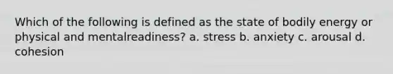 Which of the following is defined as the state of bodily energy or physical and mentalreadiness? a. stress b. anxiety c. arousal d. cohesion