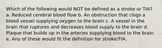 Which of the following would NOT be defined as a stroke or TIA? a. Reduced cerebral blood flow b. An obstruction that clogs a blood vessel supplying oxygen to the brain c. A vessel in the brain that ruptures and decreases blood supply to the brain d. Plaque that builds up in the arteries supplying blood to the brain e. Any of these would fit the definition for stroke/TIA.