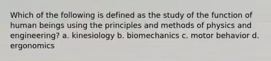 Which of the following is defined as the study of the function of human beings using the principles and methods of physics and engineering? a. kinesiology b. biomechanics c. motor behavior d. ergonomics