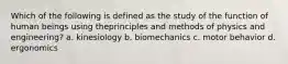 Which of the following is defined as the study of the function of human beings using theprinciples and methods of physics and engineering? a. kinesiology b. biomechanics c. motor behavior d. ergonomics