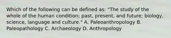 Which of the following can be defined as: "The study of the whole of the human condition; past, present, and future; biology, science, language and culture." A. Paleoanthropology B. Paleopathology C. Archaeology D. Anthropology