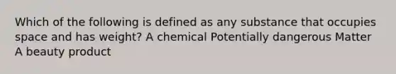 Which of the following is defined as any substance that occupies space and has weight? A chemical Potentially dangerous Matter A beauty product