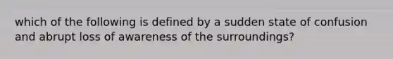 which of the following is defined by a sudden state of confusion and abrupt loss of awareness of the surroundings?