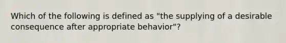 Which of the following is defined as "the supplying of a desirable consequence after appropriate behavior"?