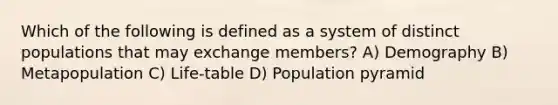 Which of the following is defined as a system of distinct populations that may exchange members? A) Demography B) Metapopulation C) Life-table D) Population pyramid