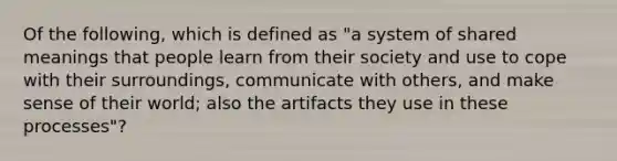 Of the following, which is defined as "a system of shared meanings that people learn from their society and use to cope with their surroundings, communicate with others, and make sense of their world; also the artifacts they use in these processes"?