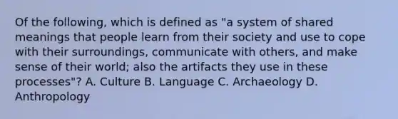 Of the following, which is defined as "a system of shared meanings that people learn from their society and use to cope with their surroundings, communicate with others, and make sense of their world; also the artifacts they use in these processes"? A. Culture B. Language C. Archaeology D. Anthropology