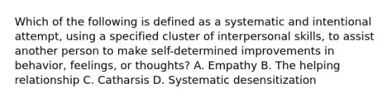 Which of the following is defined as a systematic and intentional attempt, using a specified cluster of interpersonal skills, to assist another person to make self-determined improvements in behavior, feelings, or thoughts? A. Empathy B. The helping relationship C. Catharsis D. Systematic desensitization