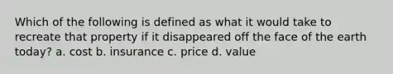 Which of the following is defined as what it would take to recreate that property if it disappeared off the face of the earth today? a. cost b. insurance c. price d. value