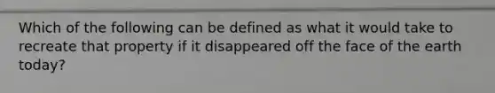 Which of the following can be defined as what it would take to recreate that property if it disappeared off the face of the earth today?