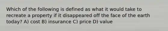 Which of the following is defined as what it would take to recreate a property if it disappeared off the face of <a href='https://www.questionai.com/knowledge/kRKqtQUKln-the-earth-today' class='anchor-knowledge'>the earth today</a>? A) cost B) insurance C) price D) value