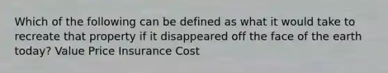 Which of the following can be defined as what it would take to recreate that property if it disappeared off the face of the earth today? Value Price Insurance Cost