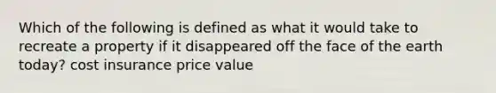 Which of the following is defined as what it would take to recreate a property if it disappeared off the face of the earth today? cost insurance price value