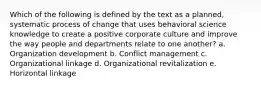 Which of the following is defined by the text as a planned, systematic process of change that uses behavioral science knowledge to create a positive corporate culture and improve the way people and departments relate to one another? a. Organization development b. Conflict management c. Organizational linkage d. Organizational revitalization e. Horizontal linkage