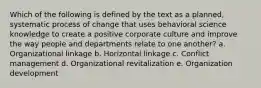 Which of the following is defined by the text as a planned, systematic process of change that uses behavioral science knowledge to create a positive corporate culture and improve the way people and departments relate to one another? a. Organizational linkage b. Horizontal linkage c. Conflict management d. Organizational revitalization e. Organization development