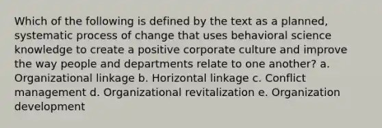 Which of the following is defined by the text as a planned, systematic process of change that uses behavioral science knowledge to create a positive corporate culture and improve the way people and departments relate to one another? a. Organizational linkage b. Horizontal linkage c. Conflict management d. Organizational revitalization e. Organization development