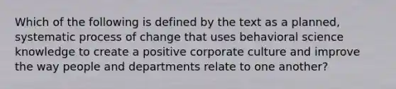 Which of the following is defined by the text as a planned, systematic process of change that uses behavioral science knowledge to create a positive corporate culture and improve the way people and departments relate to one another?