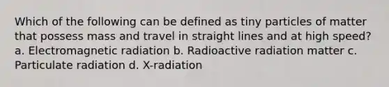 Which of the following can be defined as tiny particles of matter that possess mass and travel in straight lines and at high speed? a. Electromagnetic radiation b. Radioactive radiation matter c. Particulate radiation d. X-radiation