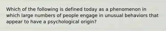 Which of the following is defined today as a phenomenon in which large numbers of people engage in unusual behaviors that appear to have a psychological origin?