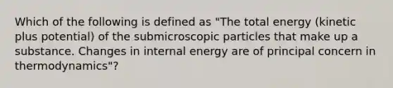 Which of the following is defined as "The total energy (kinetic plus potential) of the submicroscopic particles that make up a substance. Changes in internal energy are of principal concern in thermodynamics"?