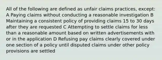 All of the following are defined as unfair claims practices, except: A Paying claims without conducting a reasonable investigation B Maintaining a consistent policy of providing claims 15 to 30 days after they are requested C Attempting to settle claims for less than a reasonable amount based on written advertisements with or in the application D Refusing pay claims clearly covered under one section of a policy until disputed claims under other policy provisions are settled