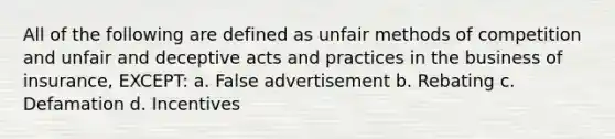 All of the following are defined as unfair methods of competition and unfair and deceptive acts and practices in the business of insurance, EXCEPT: a. False advertisement b. Rebating c. Defamation d. Incentives