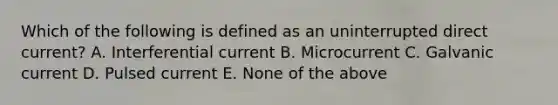 Which of the following is defined as an uninterrupted direct current? A. Interferential current B. Microcurrent C. Galvanic current D. Pulsed current E. None of the above