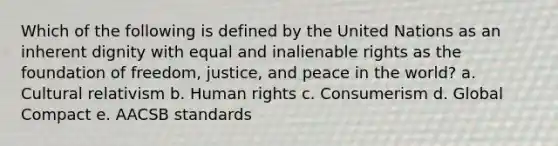 Which of the following is defined by the United Nations as an inherent dignity with equal and inalienable rights as the foundation of freedom, justice, and peace in the world? a. Cultural relativism b. Human rights c. Consumerism d. Global Compact e. AACSB standards