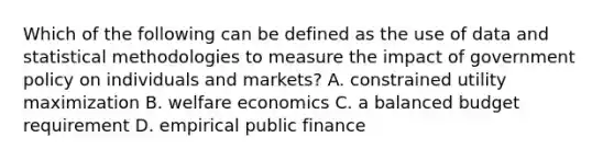 Which of the following can be defined as the use of data and statistical methodologies to measure the impact of government policy on individuals and markets? A. constrained utility maximization B. welfare economics C. a balanced budget requirement D. empirical public finance